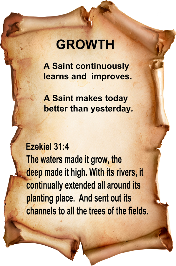 Growth A Saint continuously learns and improves. A Saint makes today better than yesterday. Ezekiel 31:4 The waters made it grow, the deep made it high. With its rivers, it continually extended all around its planting place. And sent out its channels to all the trees of the fields.