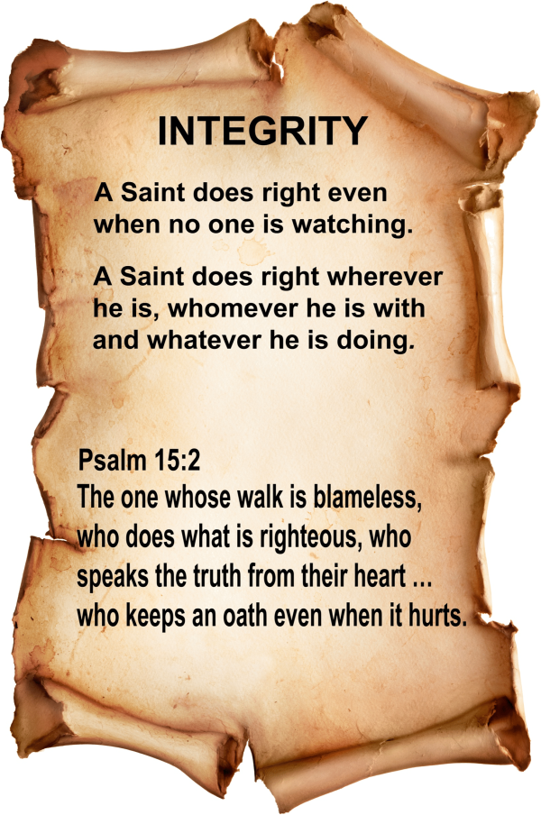 Integrity A Saint does right even when no one is watching. A Saint does right wherever he is, whomever he is with and whatever he is doing. Psalm 15:2 The one whose walk is blameless, who does what is righteous, who speaks the truth from their heart ... who keeps an oath even when it hurts.