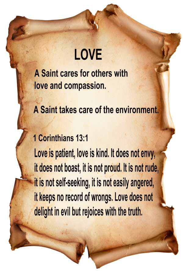 Love A Saint cares for others with love and compassion. A Saint takes care of the environment. 1 Corinthians 13:1 Love is patient, love is kind. It does not envy, it does not boast, it is not proud. It is not rude, it is not self-seeking, it is not easily angered, it keeps no record of wrongs. Love does not delight in evil but rejoices with the truth.